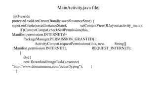 MainActivity.java file:
@Override
protected void onCreate(Bundle savedInstanceState) {
super.onCreate(savedInstanceState); setContentView(R.layout.activity_main);
if (ContextCompat.checkSelfPermission(this,
Manifest.permission.INTERNET)!=
PackageManager.PERMISSION_GRANTED) {
ActivityCompat.requestPermissions(this, new String[]
{Manifest.permission.INTERNET}, REQUEST_INTERNET);
}
else{
new DownloadImageTask().execute(
"http://www.domainname.com/butterfly.png"); }
}
 