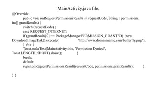 MainActivity.java file:
@Override
public void onRequestPermissionsResult(int requestCode, String[] permissions,
int[] grantResults) {
switch (requestCode) {
case REQUEST_INTERNET:
if (grantResults[0] == PackageManager.PERMISSION_GRANTED) {new
DownloadImageTask().execute( "http://www.domainname.com/butterfly.png");
} else {
Toast.makeText(MainActivity.this, "Permission Denied",
Toast.LENGTH_SHORT).show(); }
break;
default:
super.onRequestPermissionsResult(requestCode, permissions,grantResults); }
} }
 