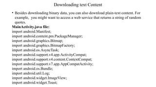 Downloading text Content
• Besides downloading binary data, you can also download plain-text content. For
example, you might want to access a web service that returns a string of random
quotes.
MainActivity.java file:
import android.Manifest;
import android.content.pm.PackageManager;
import android.graphics.Bitmap;
import android.graphics.BitmapFactory;
import android.os.AsyncTask;
import android.support.v4.app.ActivityCompat;
import android.support.v4.content.ContextCompat;
import android.support.v7.app.AppCompatActivity;
import android.os.Bundle;
import android.util.Log;
import android.widget.ImageView;
import android.widget.Toast;
 