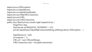 MainActivity.java file:
import java.io.IOException;
import java.io.InputStream;
import java.io.InputStreamReader;
import java.net.HttpURLConnection;
import java.net.URL;
import java.net.URLConnection;
public class MainActivity extends AppCompatActivity {
ImageView img;
final private int REQUEST_INTERNET = 123;
private InputStream OpenHttpConnection(String urlString) throws IOException {
InputStream in = null;
int response = -1;
URL url = new URL(urlString);
URLConnection conn = url.openConnection();
 