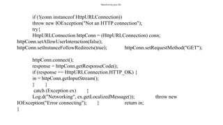 MainActivity.java file:
if (!(conn instanceof HttpURLConnection))
throw new IOException("Not an HTTP connection");
try{
HttpURLConnection httpConn = (HttpURLConnection) conn;
httpConn.setAllowUserInteraction(false);
httpConn.setInstanceFollowRedirects(true); httpConn.setRequestMethod("GET");
httpConn.connect();
response = httpConn.getResponseCode();
if (response == HttpURLConnection.HTTP_OK) {
in = httpConn.getInputStream();
} }
catch (Exception ex) {
Log.d("Networking", ex.getLocalizedMessage()); throw new
IOException("Error connecting"); } return in;
}
 