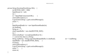 MainActivity.java file:
private String DownloadText(String URL) {
int BUFFER_SIZE = 2000;
InputStream in = null;
try {
in = OpenHttpConnection(URL); }
catch (IOException e) {
Log.d("Networking", e.getLocalizedMessage());
return "";
}
InputStreamReader isr = new InputStreamReader(in);
int charRead;
String str = "";
char[] inputBuffer = new char[BUFFER_SIZE];
try {
while ((charRead = isr.read(inputBuffer))>0) {
//---convert the chars to a String--
String readString = String.copyValueOf(inputBuffer, 0, charRead); str += readString;
inputBuffer = new char[BUFFER_SIZE]; }
in.close(); }
catch (IOException e) {
Log.d("Networking", e.getLocalizedMessage());
return ""; }
return str;
}
 