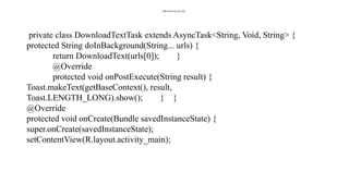 MainActivity.java file:
private class DownloadTextTask extends AsyncTask<String, Void, String> {
protected String doInBackground(String... urls) {
return DownloadText(urls[0]); }
@Override
protected void onPostExecute(String result) {
Toast.makeText(getBaseContext(), result,
Toast.LENGTH_LONG).show(); } }
@Override
protected void onCreate(Bundle savedInstanceState) {
super.onCreate(savedInstanceState);
setContentView(R.layout.activity_main);
 