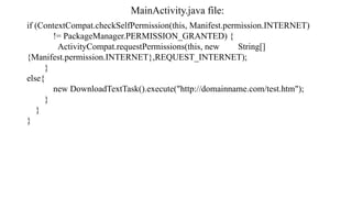 MainActivity.java file:
if (ContextCompat.checkSelfPermission(this, Manifest.permission.INTERNET)
!= PackageManager.PERMISSION_GRANTED) {
ActivityCompat.requestPermissions(this, new String[]
{Manifest.permission.INTERNET},REQUEST_INTERNET);
}
else{
new DownloadTextTask().execute("http://domainname.com/test.htm");
}
}
}
 