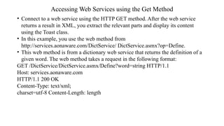 Accessing Web Services using the Get Method
• Connect to a web service using the HTTP GET method. After the web service
returns a result in XML, you extract the relevant parts and display its content
using the Toast class.
• In this example, you use the web method from
http://services.aonaware.com/DictService/ DictService.asmx?op=Define.
• This web method is from a dictionary web service that returns the definition of a
given word. The web method takes a request in the following format:
GET /DictService/DictService.asmx/Define?word=string HTTP/1.1
Host: services.aonaware.com
HTTP/1.1 200 OK
Content-Type: text/xml;
charset=utf-8 Content-Length: length
 
