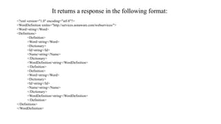 It returns a response in the following format:
<?xml version="1.0" encoding="utf-8"?>
<WordDefinition xmlns="http://services.aonaware.com/webservices/">
<Word>string</Word>
<Definitions>
<Definition>
<Word>string</Word>
<Dictionary>
<Id>string</Id>
<Name>string</Name>
</Dictionary>
<WordDefinition>string</WordDefinition>
</Definition>
<Definition>
<Word>string</Word>
<Dictionary>
<Id>string</Id>
<Name>string</Name>
</Dictionary>
<WordDefinition>string</WordDefinition>
</Definition>
</Definitions>
</WordDefinition>
 