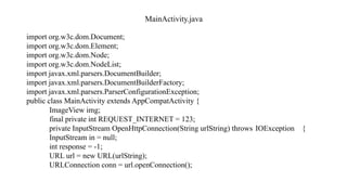 MainActivity.java
import org.w3c.dom.Document;
import org.w3c.dom.Element;
import org.w3c.dom.Node;
import org.w3c.dom.NodeList;
import javax.xml.parsers.DocumentBuilder;
import javax.xml.parsers.DocumentBuilderFactory;
import javax.xml.parsers.ParserConfigurationException;
public class MainActivity extends AppCompatActivity {
ImageView img;
final private int REQUEST_INTERNET = 123;
private InputStream OpenHttpConnection(String urlString) throws IOException {
InputStream in = null;
int response = -1;
URL url = new URL(urlString);
URLConnection conn = url.openConnection();
 