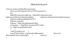 MainActivity.java
if (!(conn instanceof HttpURLConnection))
throw new IOException("Not an HTTP connection");
try{
HttpURLConnection httpConn = (HttpURLConnection) conn;
httpConn.setAllowUserInteraction(false); httpConn.setInstanceFollowRedirects(true);
httpConn.setRequestMethod("GET");
httpConn.connect();
response = httpConn.getResponseCode();
if (response == HttpURLConnection.HTTP_OK) {
in = httpConn.getInputStream();
} }
catch (Exception ex) {
Log.d("Networking", ex.getLocalizedMessage()); throw new
IOException("Error connecting"); } return in;
}
 