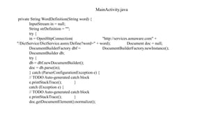 MainActivity.java
private String WordDefinition(String word) {
InputStream in = null;
String strDefinition = "";
try {
in = OpenHttpConnection( "http://services.aonaware.com" +
"/DictService/DictService.asmx/Define?word=" + word); Document doc = null;
DocumentBuilderFactory dbf = DocumentBuilderFactory.newInstance();
DocumentBuilder db;
try {
db = dbf.newDocumentBuilder();
doc = db.parse(in);
} catch (ParserConfigurationException e) {
// TODO Auto-generated catch block
e.printStackTrace(); }
catch (Exception e) {
// TODO Auto-generated catch block
e.printStackTrace(); }
doc.getDocumentElement().normalize();
 