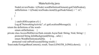 MainActivity.java
NodeList textNodes =((Node) wordDefinitionElement).getChildNodes();
strDefinition +=((Node) textNodes.item(0)).getNodeValue() + ". n";
}
}
}
} catch (IOException e1) {
Log.d("NetworkingActivity", e1.getLocalizedMessage()); } //---
return the definitions of the word--
return strDefinition; }
private class AccessWebServiceTask extends AsyncTask<String, Void, String> {
protected String doInBackground(String... urls) {
return WordDefinition(urls[0]); }
protected void onPostExecute(String result) {
Toast.makeText(getBaseContext(), result, Toast.LENGTH_LONG).show(); } }
 