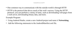 Consuming Web Services Using HTTP
• One common way to communicate with the outside world is through HTTP.
• HTTP is the protocol that drives much of the web’s success. Using the HTTP
protocol, you can perform a variety of tasks, such as downloading web pages from
a web server, downloading binary data, and more.
Example Program:
• Using Android Studio, create a new Android project and name it Networking.
• Add the following statements to the AndroidManifest.xml file.
 
