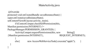 MainActivity.java
@Override
protected void onCreate(Bundle savedInstanceState) {
super.onCreate(savedInstanceState);
setContentView(R.layout.activity_main);
if (ContextCompat.checkSelfPermission(this,
Manifest.permission.INTERNET) !=
PackageManager.PERMISSION_GRANTED) {
ActivityCompat.requestPermissions(this, new String[]
{Manifest.permission.INTERNET}, REQUEST_INTERNET);
}
else{ new AccessWebServiceTask().execute("apple"); }
}
}
 