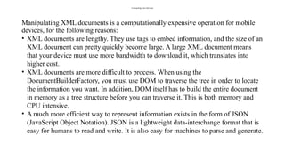 Consuming Json Services
Manipulating XML documents is a computationally expensive operation for mobile
devices, for the following reasons:
• XML documents are lengthy. They use tags to embed information, and the size of an
XML document can pretty quickly become large. A large XML document means
that your device must use more bandwidth to download it, which translates into
higher cost.
• XML documents are more difficult to process. When using the
DocumentBuilderFactory, you must use DOM to traverse the tree in order to locate
the information you want. In addition, DOM itself has to build the entire document
in memory as a tree structure before you can traverse it. This is both memory and
CPU intensive.
• A much more efficient way to represent information exists in the form of JSON
(JavaScript Object Notation). JSON is a lightweight data-interchange format that is
easy for humans to read and write. It is also easy for machines to parse and generate.
 