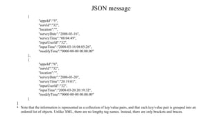 JSON message
{
"appeId":"5",
"survId":"32",
"location":"",
"surveyDate":"2008-03-16",
"surveyTime":"08:04:49",
"inputUserId":"32",
"inputTime":"2008-03-16 08:05:26",
"modifyTime":"0000-00-00 00:00:00"
},
{
"appeId":"6",
"survId":"32",
"location":"",
"surveyDate":"2008-03-20",
"surveyTime":"20:19:01",
"inputUserId":"32",
"inputTime":"2008-03-20 20:19:32",
"modifyTime":"0000-00-00 00:00:00"
}
]
• Note that the information is represented as a collection of key/value pairs, and that each key/value pair is grouped into an
ordered list of objects. Unlike XML, there are no lengthy tag names. Instead, there are only brackets and braces.
 