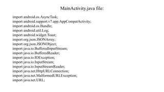 MainActivity.java file:
import android.os.AsyncTask;
import android.support.v7.app.AppCompatActivity;
import android.os.Bundle;
import android.util.Log;
import android.widget.Toast;
import org.json.JSONArray;
import org.json.JSONObject;
import java.io.BufferedInputStream;
import java.io.BufferedReader;
import java.io.IOException;
import java.io.InputStream;
import java.io.InputStreamReader;
import java.net.HttpURLConnection;
import java.net.MalformedURLException;
import java.net.URL;
 