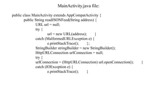 MainActivity.java file:
public class MainActivity extends AppCompatActivity {
public String readJSONFeed(String address) {
URL url = null;
try {
url = new URL(address); }
catch (MalformedURLException e) {
e.printStackTrace(); };
StringBuilder stringBuilder = new StringBuilder();
HttpURLConnection urlConnection = null;
try {
urlConnection = (HttpURLConnection) url.openConnection(); }
catch (IOException e) {
e.printStackTrace(); }
 