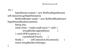 MainActivity.java file:
try {
InputStream content = new BufferedInputStream(
urlConnection.getInputStream());
BufferedReader reader = new BufferedReader(new
InputStreamReader(content));
String line;
while ((line = reader.readLine()) != null) {
stringBuilder.append(line); }
} catch (IOException e) {
e.printStackTrace(); }
finally { urlConnection.disconnect(); }
return stringBuilder.toString();
}
 