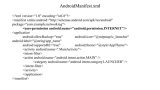 AndroidManifest.xml
<?xml version="1.0" encoding="utf-8"?>
<manifest xmlns:android="http://schemas.android.com/apk/res/android"
package="com.example.networking">
<uses-permission android:name="android.permission.INTERNET"/>
<application
android:allowBackup="true" android:icon="@mipmap/ic_launcher"
android:label="@string/app_name"
android:supportsRtl="true" android:theme="@style/AppTheme">
<activity android:name=".MainActivity">
<intent-filter>
<action android:name="android.intent.action.MAIN" />
<category android:name="android.intent.category.LAUNCHER" />
</intent-filter>
</activity>
</application>
</manifest>
 