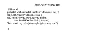 MainActivity.java file:
@Override
protected void onCreate(Bundle savedInstanceState) {
super.onCreate(savedInstanceState);
setContentView(R.layout.activity_main);
new ReadJSONFeedTask().execute(
"http://extjs.org.cn/extjs/examples/grid/survey.html");
}
}
 