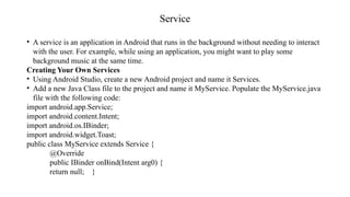 Service
• A service is an application in Android that runs in the background without needing to interact
with the user. For example, while using an application, you might want to play some
background music at the same time.
Creating Your Own Services
• Using Android Studio, create a new Android project and name it Services.
• Add a new Java Class file to the project and name it MyService. Populate the MyService.java
file with the following code:
import android.app.Service;
import android.content.Intent;
import android.os.IBinder;
import android.widget.Toast;
public class MyService extends Service {
@Override
public IBinder onBind(Intent arg0) {
return null; }
 
