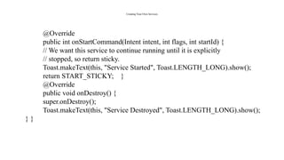 Creating Your Own Services
@Override
public int onStartCommand(Intent intent, int flags, int startId) {
// We want this service to continue running until it is explicitly
// stopped, so return sticky.
Toast.makeText(this, "Service Started", Toast.LENGTH_LONG).show();
return START_STICKY; }
@Override
public void onDestroy() {
super.onDestroy();
Toast.makeText(this, "Service Destroyed", Toast.LENGTH_LONG).show();
} }
 