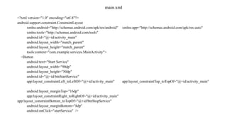 main.xml
<?xml version="1.0" encoding="utf-8"?>
android.support.constraint.ConstraintLayout
xmlns:android="http://schemas.android.com/apk/res/android" xmlns:app="http://schemas.android.com/apk/res-auto"
xmlns:tools="http://schemas.android.com/tools"
android:id="@+id/activity_main"
android:layout_width="match_parent"
android:layout_height="match_parent"
tools:context="com.example.services.MainActivity">
<Button
android:text="Start Service"
android:layout_width="90dp"
android:layout_height="50dp"
android:id="@+id/btnStartService"
app:layout_constraintLeft_toLeftOf="@+id/activity_main" app:layout_constraintTop_toTopOf="@+id/activity_main"
android:layout_marginTop="16dp"
app:layout_constraintRight_toRightOf="@+id/activity_main"
app:layout_constraintBottom_toTopOf="@+id/btnStopService"
android:layout_marginBottom="8dp"
android:onClick="startService" />
 