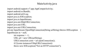 MainActivity.java
import android.support.v7.app.AppCompatActivity;
import android.os.Bundle;
import android.util.Log;
import java.io.IOException;
import java.io.InputStream;
import java.net.HttpURLConnection;
import java.net.URL;
import java.net.URLConnection;
private InputStream OpenHttpConnection(String urlString) throws IOException {
InputStream in = null;
int response = -1;
URL url = new URL(urlString);
URLConnection conn = url.openConnection();
if (!(conn instanceof HttpURLConnection))
throw new IOException("Not an HTTP connection");
 