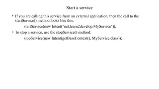 Start a service
• If you are calling this service from an external application, then the call to the
startService() method looks like this:
startService(new Intent("net.learn2develop.MyService"));
• To stop a service, use the stopService() method:
stopService(new Intent(getBaseContext(), MyService.class));
 