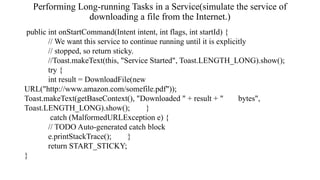 Performing Long-running Tasks in a Service(simulate the service of
downloading a file from the Internet.)
public int onStartCommand(Intent intent, int flags, int startId) {
// We want this service to continue running until it is explicitly
// stopped, so return sticky.
//Toast.makeText(this, "Service Started", Toast.LENGTH_LONG).show();
try {
int result = DownloadFile(new
URL("http://www.amazon.com/somefile.pdf"));
Toast.makeText(getBaseContext(), "Downloaded " + result + " bytes",
Toast.LENGTH_LONG).show(); }
catch (MalformedURLException e) {
// TODO Auto-generated catch block
e.printStackTrace(); }
return START_STICKY;
}
 