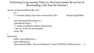 Performing Long-running Tasks in a Service(simulate the service of
downloading a file from the Internet.)
private int DownloadFile(URL url) {
try {
//---simulate taking some time to download a file-- Thread.sleep(5000);
}
catch (InterruptedException e) {
e.printStackTrace(); }
//---return an arbitrary number representing
// the size of the file downloaded--
return 100;
}
@Override
public void onDestroy() {
super.onDestroy();
Toast.makeText(this, "Service Destroyed", Toast.LENGTH_LONG).show(); } }
 