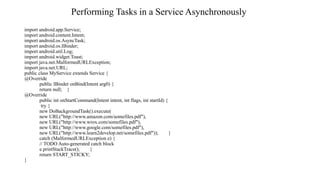 Performing Tasks in a Service Asynchronously
import android.app.Service;
import android.content.Intent;
import android.os.AsyncTask;
import android.os.IBinder;
import android.util.Log;
import android.widget.Toast;
import java.net.MalformedURLException;
import java.net.URL;
public class MyService extends Service {
@Override
public IBinder onBind(Intent arg0) {
return null; }
@Override
public int onStartCommand(Intent intent, int flags, int startId) {
try {
new DoBackgroundTask().execute(
new URL("http://www.amazon.com/somefiles.pdf"),
new URL("http://www.wrox.com/somefiles.pdf"),
new URL("http://www.google.com/somefiles.pdf"),
new URL("http://www.learn2develop.net/somefiles.pdf")); }
catch (MalformedURLException e) {
// TODO Auto-generated catch block
e.printStackTrace(); }
return START_STICKY;
}
 