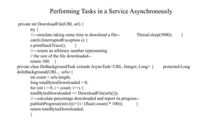 Performing Tasks in a Service Asynchronously
private int DownloadFile(URL url) {
try {
//---simulate taking some time to download a file-- Thread.sleep(5000); }
catch (InterruptedException e) {
e.printStackTrace(); }
//---return an arbitrary number representing
// the size of the file downloaded--
return 100; }
private class DoBackgroundTask extends AsyncTask<URL, Integer, Long> { protected Long
doInBackground(URL... urls) {
int count = urls.length;
long totalBytesDownloaded = 0;
for (int i = 0; i < count; i++) {
totalBytesDownloaded += DownloadFile(urls[i]);
//---calculate percentage downloaded and report its progress--
publishProgress((int) (((i+1) / (float) count) * 100)); }
return totalBytesDownloaded;
}
 