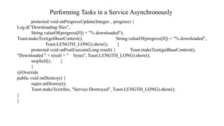 Performing Tasks in a Service Asynchronously
protected void onProgressUpdate(Integer... progress) {
Log.d("Downloading files",
String.valueOf(progress[0]) + "% downloaded");
Toast.makeText(getBaseContext(), String.valueOf(progress[0]) + "% downloaded",
Toast.LENGTH_LONG).show(); }
protected void onPostExecute(Long result) { Toast.makeText(getBaseContext(),
"Downloaded " + result + " bytes", Toast.LENGTH_LONG).show();
stopSelf(); }
}
@Override
public void onDestroy() {
super.onDestroy();
Toast.makeText(this, "Service Destroyed", Toast.LENGTH_LONG).show();
}
}
 