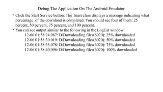 Debug The Application On The Android Emulator.
• Click the Start Service button. The Toast class displays a message indicating what
percentage of the download is completed. You should see four of them: 25
percent, 50 percent, 75 percent, and 100 percent.
• You can see output similar to the following in the LogCat window:
12-06 01:58:24.967: D/Downloading files(6020): 25% downloaded
12-06 01:58:30.019: D/Downloading files(6020): 50% downloaded
12-06 01:58:35.078: D/Downloading files(6020): 75% downloaded
12-06 01:58:40.096: D/Downloading files(6020): 100% downloaded
 