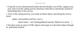 Binding Activities To Services
• Using the service demonstrated earlier that downloads a set of files, suppose you
now want to let the calling activity determine what files to download, instead of
hardcoding them in the service.
1. First, in the calling activity, you create an Intent object, specifying the service
name:
public void startService(View view) {
Intent intent = new Intent(getBaseContext(), MyService.class); }
2.You then create an array of URL objects and assign it to the Intent object through
its putExtra() method.
 
