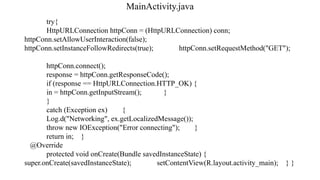 MainActivity.java
try{
HttpURLConnection httpConn = (HttpURLConnection) conn;
httpConn.setAllowUserInteraction(false);
httpConn.setInstanceFollowRedirects(true); httpConn.setRequestMethod("GET");
httpConn.connect();
response = httpConn.getResponseCode();
if (response == HttpURLConnection.HTTP_OK) {
in = httpConn.getInputStream(); }
}
catch (Exception ex) {
Log.d("Networking", ex.getLocalizedMessage());
throw new IOException("Error connecting"); }
return in; }
@Override
protected void onCreate(Bundle savedInstanceState) {
super.onCreate(savedInstanceState); setContentView(R.layout.activity_main); } }
 