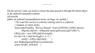 Binding Activities To Services
On the service’s end, you need to extract the data passed in through the Intent object
in the onStartCommand() method:
@Override
public int onStartCommand(Intent intent, int flags, int startId) {
// We want this service to continue running until it is explicitly
// stopped, so return sticky.
Toast.makeText(this, "Service Started", Toast.LENGTH_LONG).show();
Object[] objUrls = (Object[]) intent.getExtras().get("URLs");
URL[] urls = new URL[objUrls.length];
for (int i=0; i<objUrls.length-1; i++) {
urls[i] = (URL) objUrls[i]; }
new DoBackgroundTask().execute(urls);
return START_STICKY; }
 