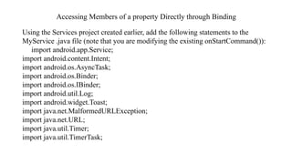Accessing Members of a property Directly through Binding
Using the Services project created earlier, add the following statements to the
MyService .java file (note that you are modifying the existing onStartCommand()):
import android.app.Service;
import android.content.Intent;
import android.os.AsyncTask;
import android.os.Binder;
import android.os.IBinder;
import android.util.Log;
import android.widget.Toast;
import java.net.MalformedURLException;
import java.net.URL;
import java.util.Timer;
import java.util.TimerTask;
 