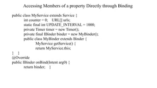 Accessing Members of a property Directly through Binding
public class MyService extends Service {
int counter = 0; URL[] urls;
static final int UPDATE_INTERVAL = 1000;
private Timer timer = new Timer();
private final IBinder binder = new MyBinder();
public class MyBinder extends Binder {
MyService getService() {
return MyService.this;
} }
@Override
public IBinder onBind(Intent arg0) {
return binder; }
 