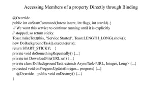 Accessing Members of a property Directly through Binding
@Override
public int onStartCommand(Intent intent, int flags, int startId) {
// We want this service to continue running until it is explicitly
// stopped, so return sticky.
Toast.makeText(this, "Service Started", Toast.LENGTH_LONG).show();
new DoBackgroundTask().execute(urls);
return START_STICKY; }
private void doSomethingRepeatedly() {...}
private int DownloadFile(URL url) {...}
private class DoBackgroundTask extends AsyncTask<URL, Integer, Long> {...}
protected void onProgressUpdate(Integer... progress) {...}
@Override public void onDestroy() {...}
}
 