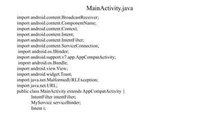 MainActivity.java
import android.content.BroadcastReceiver;
import android.content.ComponentName;
import android.content.Context;
import android.content.Intent;
import android.content.IntentFilter;
import android.content.ServiceConnection;
import android.os.IBinder;
import android.support.v7.app.AppCompatActivity;
import android.os.Bundle;
import android.view.View;
import android.widget.Toast;
import java.net.MalformedURLException;
import java.net.URL;
public class MainActivity extends AppCompatActivity {
IntentFilter intentFilter;
MyService serviceBinder;
Intent i;
 