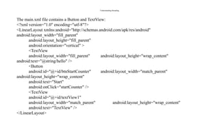 Understanding threading
The main.xml file contains a Button and TextView:
<?xml version="1.0" encoding="utf-8"?>
<LinearLayout xmlns:android="http://schemas.android.com/apk/res/android"
android:layout_width="fill_parent"
android:layout_height="fill_parent"
android:orientation="vertical" >
<TextView
android:layout_width="fill_parent" android:layout_height="wrap_content"
android:text="@string/hello" />
<Button
android:id="@+id/btnStartCounter" android:layout_width="match_parent"
android:layout_height="wrap_content"
android:text="Start"
android:onClick="startCounter" />
<TextView
android:id="@+id/textView1"
android:layout_width="match_parent" android:layout_height="wrap_content"
android:text="TextView" />
</LinearLayout>
 