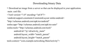Downloading binary Data
• Download an image from a server so that can be displayed in your application.
main .xml file:
<?xml version="1.0" encoding="utf-8"?>
<android.support.constraint.ConstraintLayout xmlns:android=
"http://schemas.android.com/apk/res/android"
xmlns:app="http://schemas.android.com/apk/res-auto"
xmlns:tools="http://schemas.android.com/tools"
android:id="@+id/activity_main"
android:layout_width="match_parent"
android:layout_height="match_parent"
tools:context="com.example.networking.MainActivity">
 