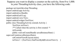 Suppose you want to display a counter on the activity, from 0 to 1,000.
in your ThreadingActivity class, you have the following code:
package net.learn2develop.Threading;
import android.app.Activity;
import android.os.Bundle;
import android.util.Log;
import android.view.View;
import android.widget.TextView;
public class ThreadingActivity extends Activity {
TextView txtView1;
/** Called when the activity is first created. */
@Override
public void onCreate(Bundle savedInstanceState) {
super.onCreate(savedInstanceState);
setContentView(R.layout.main);
txtView1 = (TextView) findViewById(R.id.textView1); }
 