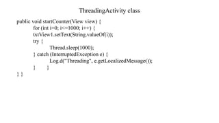 ThreadingActivity class
public void startCounter(View view) {
for (int i=0; i<=1000; i++) {
txtView1.setText(String.valueOf(i));
try {
Thread.sleep(1000);
} catch (InterruptedException e) {
Log.d("Threading", e.getLocalizedMessage());
} }
} }
 
