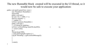The new Runnable block created will be executed in the UI thread, so it
would now be safe to execute your application:
public void startCounter(View view) {
new Thread(new Runnable() {
@Override
public void run() {
for (int i=0; i<=1000; i++) {
final int valueOfi = i;
//---update UI--
txtView1.post(new Runnable() {
public void run() {
//---UI thread for updating—
txtView1.setText(String.valueOf(valueOfi)); } });
//---insert a delay
try {
Thread.sleep(1000);
} catch (InterruptedException e) {
Log.d("Threading", e.getLocalizedMessage());
}
}
}
}).start();
}
 