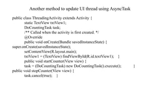 Another method to update UI thread using AsyncTask
public class ThreadingActivity extends Activity {
static TextView txtView1;
DoCountingTask task;
/** Called when the activity is first created. */
@Override
public void onCreate(Bundle savedInstanceState) {
super.onCreate(savedInstanceState);
setContentView(R.layout.main);
txtView1 = (TextView) findViewById(R.id.textView1); }
public void startCounter(View view) {
task = (DoCountingTask) new DoCountingTask().execute(); }
public void stopCounter(View view) {
task.cancel(true); }
 