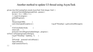 Another method to update UI thread using AsyncTask
private class DoCountingTask extends AsyncTask<Void, Integer, Void> {
protected Void doInBackground(Void... params) {
for (int i = 0; i < 1000; i++) {
//---report its progress--
publishProgress(i);
try {
Thread.sleep(1000); }
catch (InterruptedException e) { Log.d("Threading", e.getLocalizedMessage());
}
if (isCancelled()) break; }
return null; }
protected void onProgressUpdate(Integer... progress) {
txtView1.setText(progress[0].toString());
Log.d("Threading", "updating..."); }
}
@Override protected void onPause() {
super.onPause();
stopCounter(txtView1);
} }
 