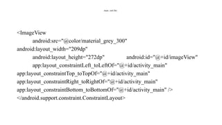 main .xml file:
<ImageView
android:src="@color/material_grey_300"
android:layout_width="209dp"
android:layout_height="272dp" android:id="@+id/imageView"
app:layout_constraintLeft_toLeftOf="@+id/activity_main"
app:layout_constraintTop_toTopOf="@+id/activity_main"
app:layout_constraintRight_toRightOf="@+id/activity_main"
app:layout_constraintBottom_toBottomOf="@+id/activity_main" />
</android.support.constraint.ConstraintLayout>
 