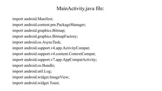 MainActivity.java file:
import android.Manifest;
import android.content.pm.PackageManager;
import android.graphics.Bitmap;
import android.graphics.BitmapFactory;
import android.os.AsyncTask;
import android.support.v4.app.ActivityCompat;
import android.support.v4.content.ContextCompat;
import android.support.v7.app.AppCompatActivity;
import android.os.Bundle;
import android.util.Log;
import android.widget.ImageView;
import android.widget.Toast;
 